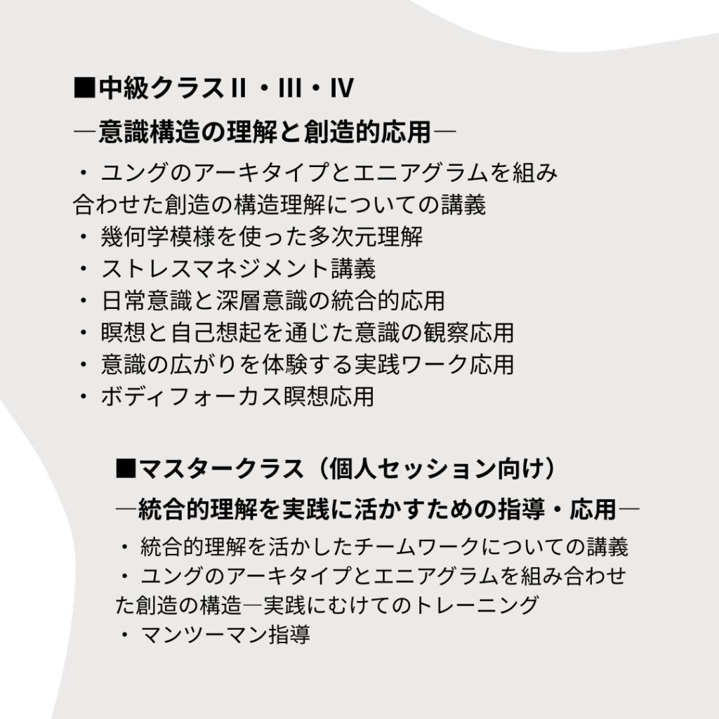 ■中級クラスⅡ・Ⅲ・Ⅳ ―意識構造の理解と創造的応用― ・ ユングのアーキタイプとエニアグラムを組み合わせた創造の構造理解についての講義 ・ 幾何学模様を使った多次元理解 ・ ストレスマネジメント講義 ・ 日常意識と深層意識の統合的応用 ・ 瞑想と自己想起を通じた意識の観察応用 ・ 意識の広がりを体験する実践ワーク応用 ・ ボディフォーカス瞑想応用 ■マスタークラス（個人セッション向け） ―統合的理解を実践に活かすための指導・応用― ・ 統合的理解を活かしたチームワークについての講義 ・ ユングのアーキタイプとエニアグラムを組み合わせた創造の構造―実践にむけてのトレーニング ・ マンツーマン指導