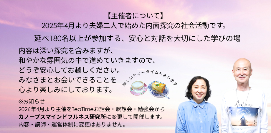 【主催者について】
2025年4月から、夫婦二人で始めた内面探究の社会活動です。

延べ180名以上が参加する、安心と対話を大切にした学びの場

内容は深い探究を含みますが、和やかな雰囲気の中で進めていきますので、どうぞ安心してお越しください。
みなさまとお会いできることを心より楽しみにしております。

楽しいティータイムもあります。

※お知らせ
2026年4月より主催をTeaTimeお話会・瞑想会・勉強会からカノープスマインドフルネス研究所に変更して開催します。内容・講師・運営体制に変更はありません。
