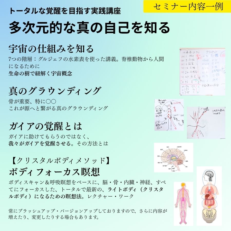 宇宙の仕組みを知る 7つの階層：グルジェフの水素表を使った講義。脊椎動物から人間になるために 天は上にあらず：カノープスさんの体感に基づく、生命の樹で紐解く宇宙概念 真のグラウンディング 骨が重要、特に〇〇 源へと繋がる、これが本当のグラウンディングだ！ ガイアの覚醒 ガイアに助けてもらうのではなく、我々がガイアを覚醒させる。その方法とは 【クリスタルボディメソッド】ボディフォーカス瞑想 ボディスキャン＆呼吸瞑想をベースに、脳・骨・内臓・神経、すべてにフォーカスした、トータルで最新の、ライトボディ（クリスタルボディ）になるための瞑想法。レクチャー・ワーク 常にブラッシュアップ・バージョンアップしておりますので、さらに内容が増えたり、変更したりする場合もあります。