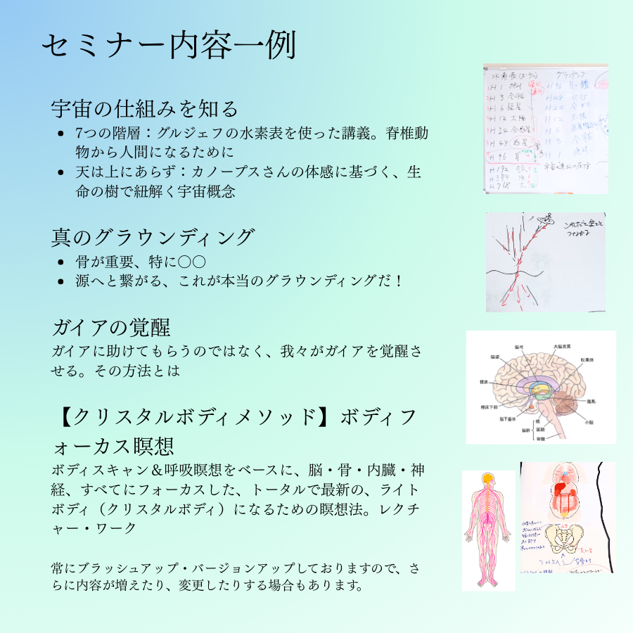宇宙の仕組みを知る 7つの階層：グルジェフの水素表を使った講義。脊椎動物から人間になるために 天は上にあらず：カノープスさんの体感に基づく、生命の樹で紐解く宇宙概念 真のグラウンディング 骨が重要、特に〇〇 源へと繋がる、これが本当のグラウンディングだ！ ガイアの覚醒 ガイアに助けてもらうのではなく、我々がガイアを覚醒させる。その方法とは 【クリスタルボディメソッド】ボディフォーカス瞑想 ボディスキャン＆呼吸瞑想をベースに、脳・骨・内臓・神経、すべてにフォーカスした、トータルで最新の、ライトボディ（クリスタルボディ）になるための瞑想法。レクチャー・ワーク 常にブラッシュアップ・バージョンアップしておりますので、さらに内容が増えたり、変更したりする場合もあります。